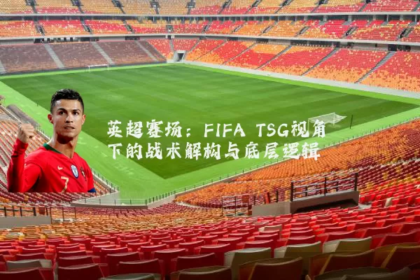 英超赛场:FIFA TSG视角下的战术解构与底层逻辑