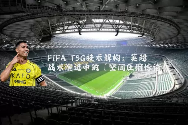 FIFA TSG技术解构:英超战术演进中的「空间压缩悖论」