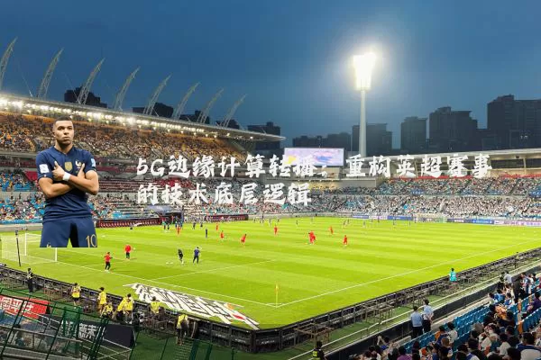 5G边缘计算转播：重构英超赛事的技术底层逻辑